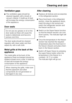 Page 33Ventilation gaps
^The ventilation gaps should be
cleaned regularly with a brush or
vacuum cleaner. A build-up of dust
will increase the energy consumption
of the appliance.
Door seals
Do not use any grease or oil on the
door seals as these will cause the
seals to deteriorate and become
porous over time.
The door seals should be cleaned
regularly with clean water and then
wiped dry with a soft cloth.
Metal grille at the back of the
appliance
The metal grille at the back of the
appliance (heat exchanger)...