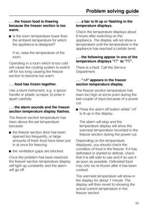 Page 35. . . the frozen food is thawing
because the freezer section is too
warm.
^Is the room temperature lower than
the ambient temperature for which
the appliance is designed?
If so, raise the temperature of the
room.
Operating in a room which is too cold
will cause the cooling system to switch
off for too long causing the freezer
section to become too warm.
...food has frozen together.
Use a blunt instrument, e.g. a spoon
handle or plastic scraper, to prise it
apart carefully.
. . . the alarm sounds and the...