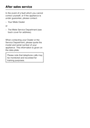 Page 38In the event of a fault which you cannot
correct yourself, or if the appliance is
under guarantee, please contact:
–Your Miele Dealer
or
–The Miele Service Department (see
back cover for address).
When contacting your Dealer or the
Service Department, please quote the
model and serial number of your
appliance. This information is given on
the data plate.
Please note that telephone calls may
be monitored and recorded for
training purposes.
After sales service
38
 