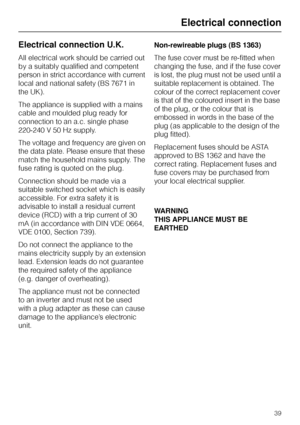 Page 39Electrical connection U.K.
All electrical work should be carried out
by a suitably qualified and competent
person in strict accordance with current
local and national safety (BS 7671 in
the UK).
The appliance is supplied with a mains
cable and moulded plug ready for
connection to an a.c. single phase
220-240 V 50 Hz supply.
The voltage and frequency are given on
the data plate. Please ensure that these
match the household mains supply. The
fuse rating is quoted on the plug.
Connection should be made via...