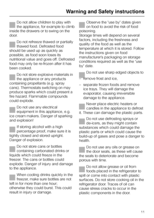 Page 11Do not allow children to play with
the appliance, for example to climb
inside the drawers or to swing on the
door.
Do not refreeze thawed or partially
thawed food. Defrosted food
should be used up as quickly as
possible, as food soon loses its
nutritional value and goes off. Defrosted
food may only be re-frozen after it has
been cooked.
Do not store explosive materials in
the appliance or any products
containing propellants (e.g. spray
cans). Thermostats switching on may
produce sparks which could...