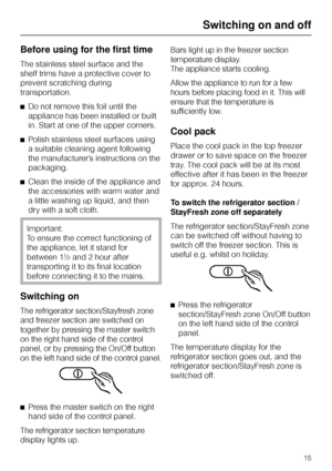 Page 15Before using for the first time
The stainless steel surface and the
shelf trims have a protective cover to
prevent scratching during
transportation.
^Do not remove this foil until the
appliance has been installed or built
in. Start at one of the upper corners.
^Polish stainless steel surfaces using
a suitable cleaning agent following
the manufacturer’s instructions on the
packaging.
^Clean the inside of the appliance and
the accessories with warm water and
a little washing up liquid, and then
dry with a...