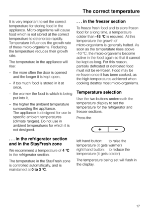 Page 17It is very important to set the correct
temperature for storing food in the
appliance. Micro-organisms will cause
food which is not stored at the correct
temperature to deteriorate rapidly.
Temperature influences the growth rate
of these micro-organisms. Reducing
the temperature reduces their growth
rate.
The temperature in the appliance will
rise:
–the more often the door is opened
and the longer it is kept open,
– if too much food is stored in it at
once,
– the warmer the food is which is being
put...