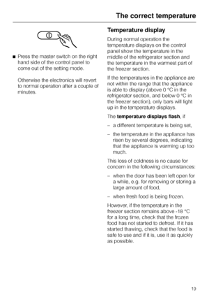 Page 19^Press the master switch on the right
hand side of the control panel to
come out of the setting mode.
Otherwise the electronics will revert
to normal operation after a couple of
minutes.
Temperature display
During normal operation the
temperature displays on the control
panel show the temperature in the
middle of the refrigerator section and
the temperature in the warmest part of
the freezer section.
If the temperatures in the appliance are
not within the range that the appliance
is able to display...