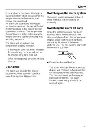 Page 21Your appliance has been fitted with a
warning system which ensures that the
temperature in the freezer section
cannot rise unnoticed.
An alarm will sound and the freezer
section temperature display will flash if
the temperature in the freezer section
becomes too warm.  The temperature
the appliance is set at determines the
temperature the appliance recognises
as being too warm.
The alarm will sound and the
temperature display will flash,
–if the freezer door has been left open
for a while, e.g. in order...