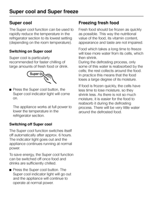 Page 22Super cool
The Super cool function can be used to
rapidly reduce the temperature in the
refrigerator section to its lowest setting
(depending on the room temperature).
Switching on Super cool
Super cool is particularly
recommended for faster chilling of
large amounts of fresh food or drink.
^Press the Super cool button, the
Super cool indicator light will come
on.
The appliance works at full power to
lower the temperature in the
refrigerator section.
Switching off Super cool
The Super cool function...