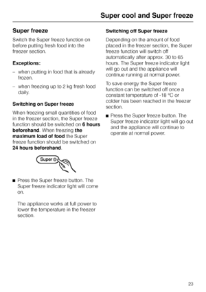 Page 23Super freeze
Switch the Super freeze function on
before putting fresh food into the
freezer section.
Exceptions:
–when putting in food that is already
frozen.
–when freezing up to 2 kg fresh food
daily.
Switching on Super freeze
When freezing small quantities of food
in the freezer section, the Super freeze
function should be switched on6 hours
beforehand. When freezingthe
maximum load of foodthe Super
freeze function should be switched on
24 hours beforehand.
^
Press the Super freeze button. The
Super...