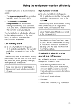 Page 25The StayFresh zone is divided into two
areas:
–Thedry compartmenthas a relative
humidity level of approx. 45 %.
–Thehumidity controlled
compartmenthas a control for
setting the humidity level between
45 % and 90 %. Slide the control to
the humidity level you require.
The humidity level will also be affected
by the moisture content of the food
being stored and how often the
compartment is opened.
Low humidity level,
^To set a humidity level of approx.
45 % slide the control for the humidity
controlled...