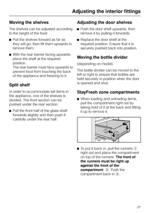 Page 27Moving the shelves
The shelves can be adjusted according
to the height of the food.
^Pull the shelves forward as far as
they will go; then lift them upwards to
remove them.
^With the rear barrier facing upwards,
place the shelf at the required
position.
The rear barrier must face upwards to
prevent food from touching the back
of the appliance and freezing to it.
Split shelf
In order to accommodate tall items in
the appliance, one of the shelves is
divided. The front section can be
pushed under the rear...