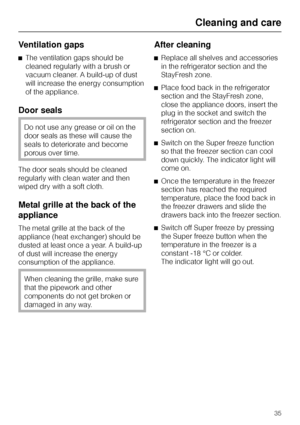 Page 35Ventilation gaps
^The ventilation gaps should be
cleaned regularly with a brush or
vacuum cleaner. A build-up of dust
will increase the energy consumption
of the appliance.
Door seals
Do not use any grease or oil on the
door seals as these will cause the
seals to deteriorate and become
porous over time.
The door seals should be cleaned
regularly with clean water and then
wiped dry with a soft cloth.
Metal grille at the back of the
appliance
The metal grille at the back of the
appliance (heat exchanger)...