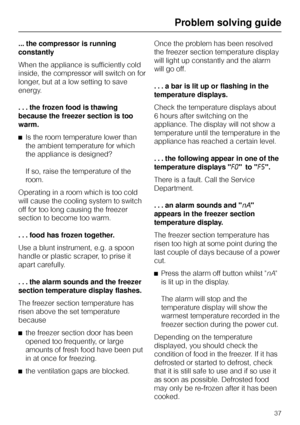 Page 37... the compressor is running
constantly
When the appliance is sufficiently cold
inside, the compressor will switch on for
longer, but at a low setting to save
energy.
. . . the frozen food is thawing
because the freezer section is too
warm.
^Is the room temperature lower than
the ambient temperature for which
the appliance is designed?
If so, raise the temperature of the
room.
Operating in a room which is too cold
will cause the cooling system to switch
off for too long causing the freezer
section to...