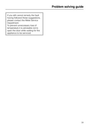 Page 39If you still cannot remedy the fault
having followed these suggestions,
please contact the Miele Service
Department.
To prevent unnecessary loss of
temperature it is advisable not to
open the door while waiting for the
appliance to be serviced.
Problem solving guide
39
 