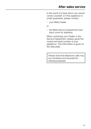 Page 41In the event of a fault which you cannot
correct yourself, or if the appliance is
under guarantee, please contact:
–your Miele Dealer
or
–the Miele Service Department (see
back cover for address).
When contacting your Dealer or the
Service Department, please quote the
model and serial number of your
appliance. This information is given on
the data plate.
Please note that telephone calls may
be monitored and recorded for
training purposes.
After sales service
41
 