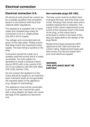 Page 42Electrical connection U.K.
All electrical work should be carried out
by a suitably qualified and competent
person in accordance with local and
national safety regulations.
The appliance is supplied with a mains
cable and moulded plug ready for
connection to an a.c. single phase
220-240 V 50 Hz supply.
The voltage and connected load are
given on the data plate. Please ensure
that these match the household mains
supply. The fuse rating is quoted on the
plug.
Connection should be made via a
suitable...