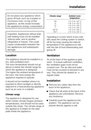 Page 43Do not place any appliance which
gives off heat, such as a toaster or
microwave oven, on top of this
appliance, as this would increase
the appliance’s energy consumption.
Important: Appliances without side
wall heating must not be installed
side-by-side next to another
refrigerator or freezer. This could
cause condensation between the
two appliances and subsequent
damage.
Location
The appliance should be installed in a
dry, well-ventilated room.
The room temperature should not go
above or below the...