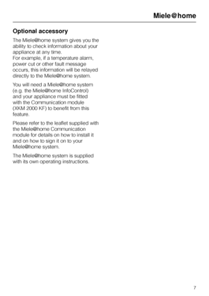Page 7Optional accessory
The Miele|home system gives you the
ability to check information about your
appliance at any time.
For example, if a temperature alarm,
power cut or other fault message
occurs, this information will be relayed
directly to the Miele|home system.
You will need a Miele|home system
(e.g. the Miele|home InfoControl)
and your appliance must be fitted
with the Communication module
(XKM 2000 KF) to benefit from this
feature.
Please refer to the leaflet supplied with
the Miele|home...