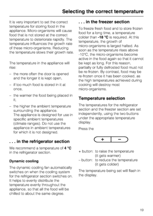 Page 19It is very important to set the correct
temperature for storing food in the
appliance. Micro-organisms will cause
food that is not stored at the correct
temperature to deteriorate rapidly. The
temperature influences the growth rate
of these micro-organisms. Reducing
the temperature slows their growth rate.
The temperature in the appliance will
rise:
–the more often the door is opened
and the longer it is kept open,
– if too much food is stored in it at
once,
– the warmer the food being placed in
it,
–...