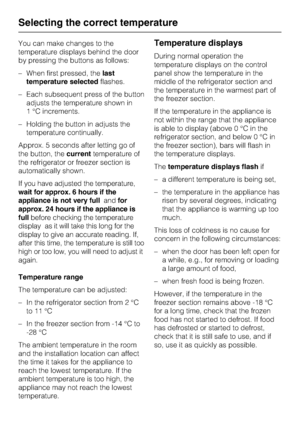 Page 20You can make changes to the
temperature displays behind the door
by pressing the buttons as follows:
–When first pressed, thelast
temperature selectedflashes.
–Each subsequent press of the button
adjusts the temperature shown in
1 °C increments.
–Holding the button in adjusts the
temperature continually.
Approx. 5 seconds after letting go of
the button, thecurrenttemperature of
the refrigerator or freezer section is
automatically shown.
If you have adjusted the temperature,
wait for approx. 6 hours if...