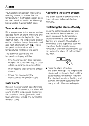 Page 22Your appliance has been fitted with a
warning system, to ensure that the
temperature in the freezer section does
not rise unnoticed and to avoid energy
being wasted if a door is left open.
Temperature alarm
If the temperature in the freezer section
gets too warm, an alarm will sound and
the temperature display behind the
door will flash. The temperature display
on the outside of the appliance door will
also flash alternately with§%. The set
temperature determines which
temperatures will trigger the...