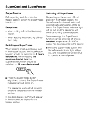 Page 24SuperFreeze
Before putting fresh food into the
freezer section, switch the SuperFreeze
function on.
Exceptions:
–when putting in food that is already
frozen.
–when freezing less than 2 kg of fresh
food daily.
Switching on SuperFreeze
When freezing small quantities of food
in the freezer section, the SuperFreeze
function should be switched on6 hours
beforehand. When freezingthe
maximum load of foodthe
SuperFreeze function should be
switched on24 hours beforehand.
^
Press the SuperFreeze button
(right-hand...