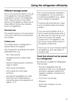 Page 25Different storage zones
Due to the natural circulation of the air
in the appliance, there are different
temperature zones in the refrigerator.
Cold, heavy air sinks to the lowest
section of the appliance. Make use of
these different zones when placing
food in the appliance.
Warmest area
The warmest area is in the top section
of the door. Use this for storing butter
and cheese.
Coldest area
The coldest area in a refrigerator is
directly above the crispers.
Use this area for all delicate and highly...