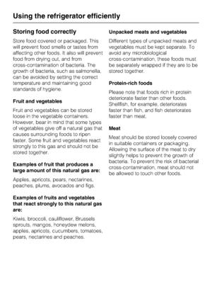Page 26Storing food correctly
Store food covered or packaged. This
will prevent food smells or tastes from
affecting other foods. It also will prevent
food from drying out, and from
cross-contamination of bacteria. The
growth of bacteria, such as salmonella,
can be avoided by setting the correct
temperature and maintaining good
standards of hygiene.
Fruit and vegetables
Fruit and vegetables can be stored
loose in the vegetable containers.
However, bear in mind that some types
of vegetables give off a natural...
