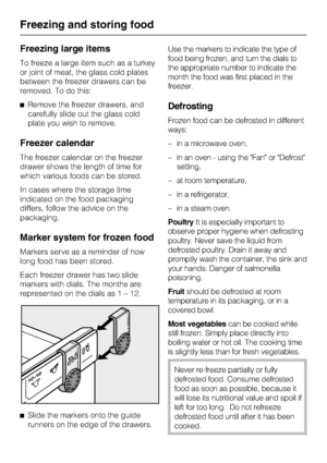 Page 30Freezing large items
To freeze a large item such as a turkey
or joint of meat, the glass cold plates
between the freezer drawers can be
removed. To do this:
^Remove the freezer drawers, and
carefully slide out the glass cold
plate you wish to remove.
Freezer calendar
The freezer calendar on the freezer
drawer shows the length of time for
which various foods can be stored.
In cases where the storage time
indicated on the food packaging
differs, follow the advice on the
packaging.
Marker system for frozen...