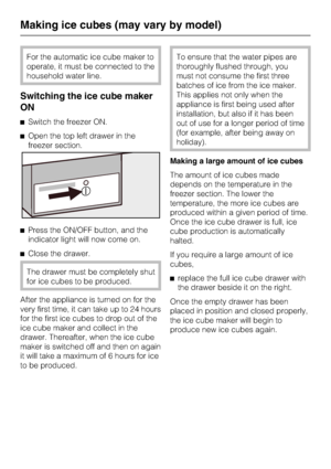 Page 32For the automatic ice cube maker to
operate, it must be connected to the
household water line.
Switching the ice cube maker
ON
^Switch the freezer ON.
^Open the top left drawer in the
freezer section.
^Press the ON/OFF button, and the
indicator light will now come on.
^Close the drawer.
The drawer must be completely shut
for ice cubes to be produced.
After the appliance is turned on for the
very first time, it can take up to 24 hours
for the first ice cubes to drop out of the
ice cube maker and collect...