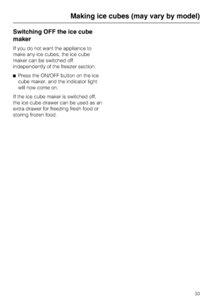 Page 33Switching OFF the ice cube
maker
If you do not want the appliance to
make any ice cubes, the ice cube
maker can be switched off
independently of the freezer section.
^Press the ON/OFF button on the ice
cube maker, and the indicator light
will now come on.
If the ice cube maker is switched off,
the ice cube drawer can be used as an
extra drawer for freezing fresh food or
storing frozen food.
Making ice cubes (may vary by model)
33
 