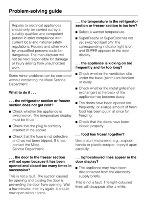 Page 38Repairs to electrical appliances
should only be carried out by a
suitably qualified and competent
person in strict compliance with
current local and national safety
regulations. Repairs and other work
by unqualified persons could be
dangerous. The manufacturer will
not be held responsible for damage
or injury arising from unauthorized
work.
Some minor problems can be corrected
without contacting the Miele Service
Department.
What to do if...
. . . the refrigerator section or freezer
section does not get...