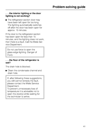 Page 41. . . the interior lighting or the door
lighting is not working?
^The refrigerator section door may
have been left open for too long.
The lighting automatically switches
off after the door has been open for
approx. 15 minutes.
If the door to the refrigerator section
has been open for less than 15
minutes, and the lighting does not work,
then there is a fault. Call the Miele Ser
-
vice Department.
Do not use force to open the
glass-edge lighting. Danger of
injury.
. . . the floor of the refrigerator is...