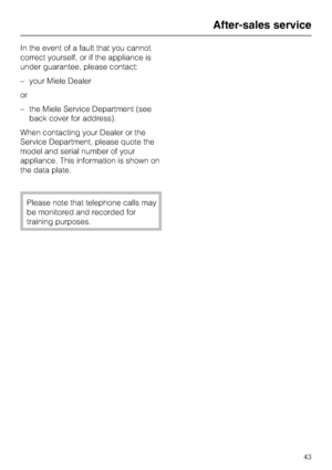 Page 43In the event of a fault that you cannot
correct yourself, or if the appliance is
under guarantee, please contact:
–your Miele Dealer
or
–the Miele Service Department (see
back cover for address).
When contacting your Dealer or the
Service Department, please quote the
model and serial number of your
appliance. This information is shown on
the data plate.
Please note that telephone calls may
be monitored and recorded for
training purposes.
After-sales service
43
 