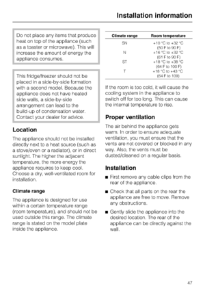 Page 47Do not place any items that produce
heat on top of the appliance (such
as a toaster or microwave). This will
increase the amount of energy the
appliance consumes.
This fridge/freezer should not be
placed in a side-by-side formation
with a second model. Because the
appliance does not have heated
side walls, a side-by-side
arrangement can lead to the
build-up of condensation water.
Contact your dealer for advice.
Location
The appliance should not be installed
directly next to a heat source (such as
a...