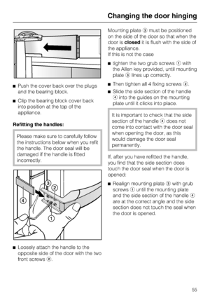 Page 55^Push the cover back over the plugs
and the bearing block.
^Clip the bearing block cover back
into position at the top of the
appliance.
Refitting the handles:
Please make sure to carefully follow
the instructions below when you refit
the handle. The door seal will be
damaged if the handle is fitted
incorrectly.
^
Loosely attach the handle to the
opposite side of the door with the two
front screwsb.Mounting platecmust be positioned
on the side of the door so that when the
door isclosedit is flush with...