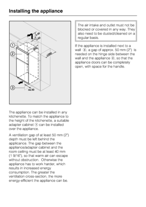 Page 56The appliance can be installed in any
kitchenette. To match the appliance to
the height of the kitchenette, a suitable
adapter cabinetacan be installed
over the appliance.
A ventilation gap of at least 50 mm (2)
depth must be left behind the
applicance. The gap between the
appliance/adapter cabinet and the
room ceiling must be at least 40 mm
(1 9/16), so that warm air can escape
without obstruction. Otherwise the
appliance has to work harder, which
results in increased energy
consumption. The greater...