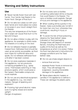 Page 10Use
~Never handle frozen food with wet
hands. Your hands may freeze to the
frozen food. Danger of frost burn.
~Do not take ice cubes out with your
bare hands and never place ice cubes
or ice pops in your mouth straight from
the freezer.
The very low temperature of the frozen
ice or pops can cause frost burn to the
lips and tongue.
~Do not allow children to play with the
appliance, for example to climb inside
the drawers or to swing on the door.
~Do not refreeze thawed or partially
thawed food. Defrosted...