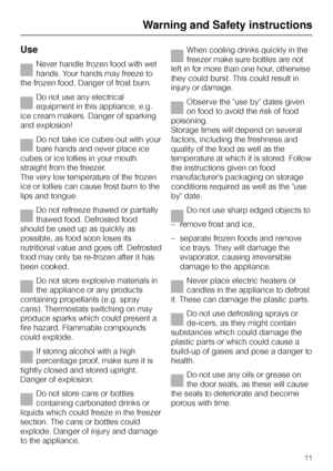 Page 11Use
Never handle frozen food with wet
hands. Your hands may freeze to
the frozen food. Danger of frost burn.
Do not use any electrical
equipment in this appliance, e.g.
ice cream makers. Danger of sparking
and explosion!
Do not take ice cubes out with your
bare hands and never place ice
cubes or ice lollies in your mouth
straight from the freezer.
The very low temperature of the frozen
ice or lollies can cause frost burn to the
lips and tongue.
Do not refreeze thawed or partially
thawed food. Defrosted...