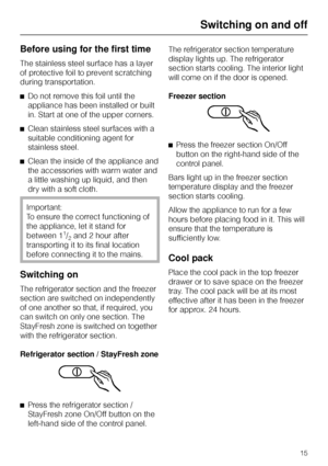 Page 15Before using for the first time
The stainless steel surface has a layer
of protective foil to prevent scratching
during transportation.
^Do not remove this foil until the
appliance has been installed or built
in. Start at one of the upper corners.
^Clean stainless steel surfaces with a
suitable conditioning agent for
stainless steel.
^Clean the inside of the appliance and
the accessories with warm water and
a little washing up liquid, and then
dry with a soft cloth.
Important:
To ensure the correct...