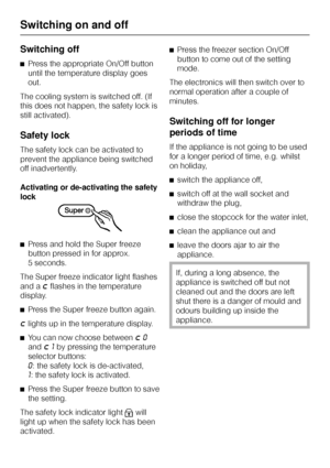 Page 16Switching off
^Press the appropriate On/Off button
until the temperature display goes
out.
The cooling system is switched off. (If
this does not happen, the safety lock is
still activated).
Safety lock
The safety lock can be activated to
prevent the appliance being switched
off inadvertently.
Activating or de-activating the safety
lock
^Press and hold the Super freeze
button pressed in for approx.
5 seconds.
The Super freeze indicator light flashes
and a
;flashes in the temperature
display.
^
Press the...