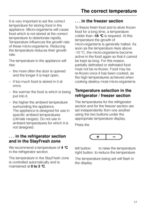 Page 17It is very important to set the correct
temperature for storing food in the
appliance. Micro-organisms will cause
food which is not stored at the correct
temperature to deteriorate rapidly.
Temperature influences the growth rate
of these micro-organisms. Reducing
the temperature reduces their growth
rate.
The temperature in the appliance will
rise:
–the more often the door is opened
and the longer it is kept open,
– if too much food is stored in it at
once,
– the warmer the food is which is being
put...