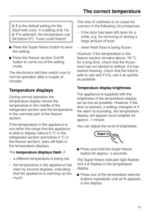 Page 19=5is the default setting for the
StayFresh zone. If a setting of
=1to
=4is selected, the temperature can
fall below 0°C. Food could freeze!
^Press the Super freeze button to save
the setting.
^Press the freezer section On/Off
button to come out of the setting
mode.
The electronics will then switch over to
normal operation after a couple of
minutes.
Temperature displays
During normal operation the
temperature display shows the
temperature in the middle of the
refrigerator section and the temperature
in...