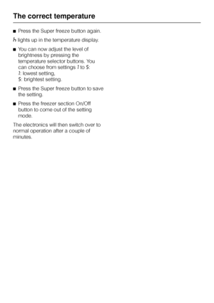 Page 20^Press the Super freeze button again.
^lights up in the temperature display.
^You can now adjust the level of
brightness by pressing the
temperature selector buttons. You
can choose from settings1to5:
1: lowest setting,
5: brightest setting.
^Press the Super freeze button to save
the setting.
^Press the freezer section On/Off
button to come out of the setting
mode.
The electronics will then switch over to
normal operation after a couple of
minutes.
The correct temperature
20
 