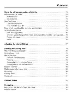 Page 3Using the refrigerator section efficiently. . . . . . . . . . . . . . . . . . . . . . . . . . . . . . 24
Different storage zones . . . . . . . . . . . . . . . . . . . . . . . . . . . . . . . . . . . . . . . . . . . . . 24
Warmest area . . . . . . . . . . . . . . . . . . . . . . . . . . . . . . . . . . . . . . . . . . . . . . . . . . 24
Coldest area . . . . . . . . . . . . . . . . . . . . . . . . . . . . . . . . . . . . . . . . . . . . . . . . . . . 24
StayFresh zone . . . . . . . . . . . . . . . . . . ....