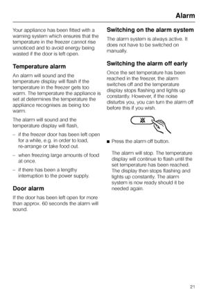 Page 21Your appliance has been fitted with a
warning system which ensures that the
temperature in the freezer cannot rise
unnoticed and to avoid energy being
wasted if the door is left open.
Temperature alarm
An alarm will sound and the
temperature display will flash if the
temperature in the freezer gets too
warm. The temperature the appliance is
set at determines the temperature the
appliance recognises as being too
warm.
The alarm will sound and the
temperature display will flash,
– if the freezer door has...