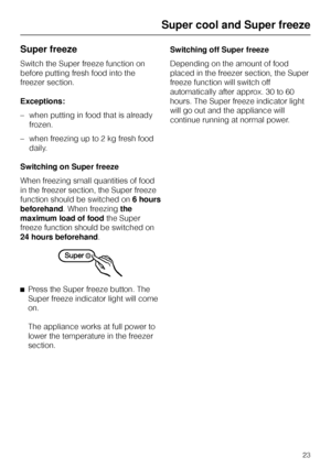 Page 23Super freeze
Switch the Super freeze function on
before putting fresh food into the
freezer section.
Exceptions:
–when putting in food that is already
frozen.
–when freezing up to 2 kg fresh food
daily.
Switching on Super freeze
When freezing small quantities of food
in the freezer section, the Super freeze
function should be switched on6 hours
beforehand. When freezingthe
maximum load of foodthe Super
freeze function should be switched on
24 hours beforehand.
^
Press the Super freeze button. The
Super...