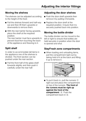 Page 27Moving the shelves
The shelves can be adjusted according
to the height of the food.
^Pull the shelves forward and half-way
out and then lift them upwards or
downwards to remove them.
^With the rear barrier facing upwards,
place the shelf at the required
position.
The rear barrier must face upwards to
prevent food from touching the back
of the appliance and freezing to it.
Split shelf
In order to accommodate tall items in
the appliance one of the shelves is
divided. The front section can be
pushed under...