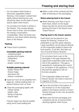 Page 29–Do not season fresh foods or
blanched vegetables before
freezing. Only season cooked food
lightly before freezing but care
should be taken as the taste of some
spices alters when frozen.
–Do not place hot foods or drinks in
the freezer. This causes already
frozen food to thaw, and increases
the energy consumption
considerably. Allow hot foods and
drinks to cool down before placing
them in the freezer.
Packing
^Freeze food in portions.
Unsuitable packing material
- wrapping paper
- grease-proof paper
-...