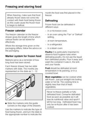 Page 30When freezing, make sure that food
already frozen does not come into
contact with fresh food being frozen
as this could cause the frozen food
to begin to defrost.
Freezer calendar
The freezer calendar on the freezer
drawer gives the length of time which
various foods can be stored for
effectively.
Where the storage time given on the
packaging differs, follow the advice on
the packaging.
Marker system for frozen food
Markers serve as a reminder of how
long food has been stored.
Each freezer drawer has two...