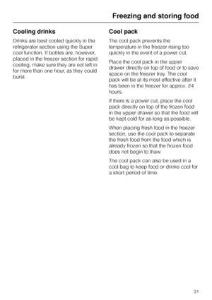 Page 31Cooling drinks
Drinks are best cooled quickly in the
refrigerator section using the Super
cool function. If bottles are, however,
placed in the freezer section for rapid
cooling, make sure they are not left in
for more than one hour, as they could
burst.
Cool pack
The cool pack prevents the
temperature in the freezer rising too
quickly in the event of a power cut.
Place the cool pack in the upper
drawer directly on top of food or to save
space on the freezer tray. The cool
pack will be at its most...