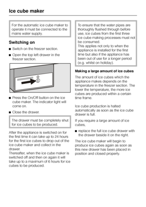 Page 32For the automatic ice cube maker to
operate it must be connected to the
mains water supply.
Switching on
^Switch on the freezer section.
^Open the top left drawer in the
freezer section.
^Press the On/Off button on the ice
cube maker. The indicator light will
come on.
^Close the drawer.
The drawer must be completely shut
for ice cubes to be produced.
After the appliance is switched on for
the first time it can take up to 24 hours
for the first ice cubes to drop out of the
ice cube maker and collect in...